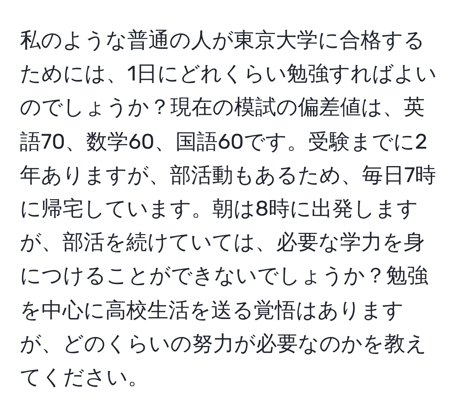 私のような普通の人が東京大学に合格するためには、1日にどれくらい勉強すればよいのでしょうか？現在の模試の偏差値は、英語70、数学60、国語60です。受験までに2年ありますが、部活動もあるため、毎日7時に帰宅しています。朝は8時に出発しますが、部活を続けていては、必要な学力を身につけることができないでしょうか？勉強を中心に高校生活を送る覚悟はありますが、どのくらいの努力が必要なのかを教えてください。