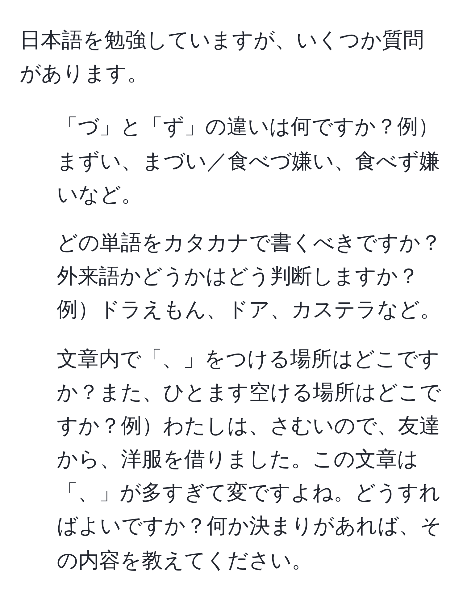 日本語を勉強していますが、いくつか質問があります。  
1. 「づ」と「ず」の違いは何ですか？例まずい、まづい／食べづ嫌い、食べず嫌いなど。  
2. どの単語をカタカナで書くべきですか？外来語かどうかはどう判断しますか？例ドラえもん、ドア、カステラなど。  
3. 文章内で「、」をつける場所はどこですか？また、ひとます空ける場所はどこですか？例わたしは、さむいので、友達から、洋服を借りました。この文章は「、」が多すぎて変ですよね。どうすればよいですか？何か決まりがあれば、その内容を教えてください。