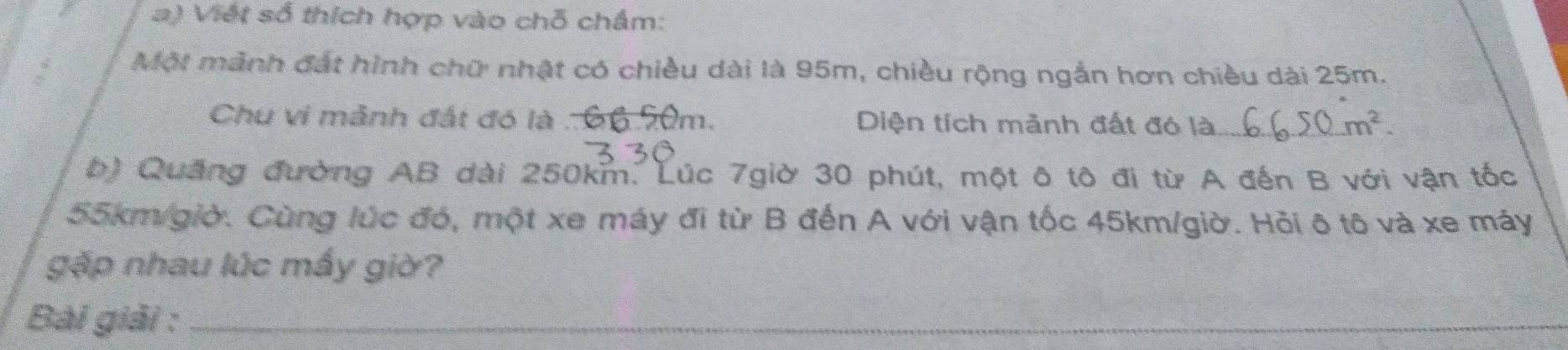 Viết số thích hợp vào chỗ chẩm: 
Một mảnh đất hình chữ nhật có chiều dài là 95m, chiều rộng ngắn hơn chiều dài 25m. 
Chu vi mãnh đất đó là . 66.90m. Diện tích mảnh đất đó là _ m^2. 
b) Quảng đường AB dài 250km. Lúc 7giờ 30 phút, một ô tô đi từ A đến B với vận tốc
55km/giờ. Cùng lúc đó, một xe máy đi từ B đến A với vận tốc 45km/giờ. Hỏi ô tô và xe máy 
gặp nhau lúc mấy giờ? 
Bài giải :_