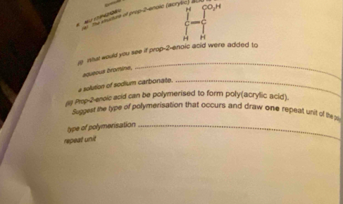 pusure of prop-2-enoic (acrylic) d CO_2H
6 M∪ (7942060
H
C 
H H
n what would you see if prop-2-enoic acid were added to 
aqueous bromine, 
_ 
a solution of sodium carbonate._ 
(Ii) Prop-2-enoic acid can be polymerised to form poly(acrylic acid). 
Suggest the type of polymerisation that occurs and draw one repeat unit of the pa 
type of polymerisation_ 
repeat unit