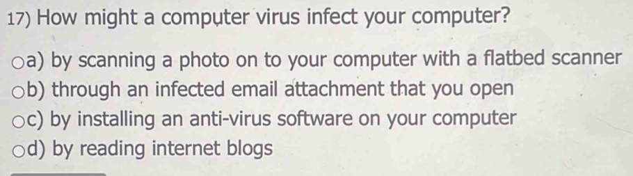 How might a computer virus infect your computer?
a) by scanning a photo on to your computer with a flatbed scanner
b) through an infected email attachment that you open
c) by installing an anti-virus software on your computer
d) by reading internet blogs