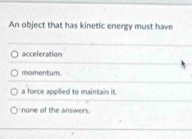 An object that has kinetic energy must have
acceleration
momentum.
a force applied to maintain it.
none of the answers.