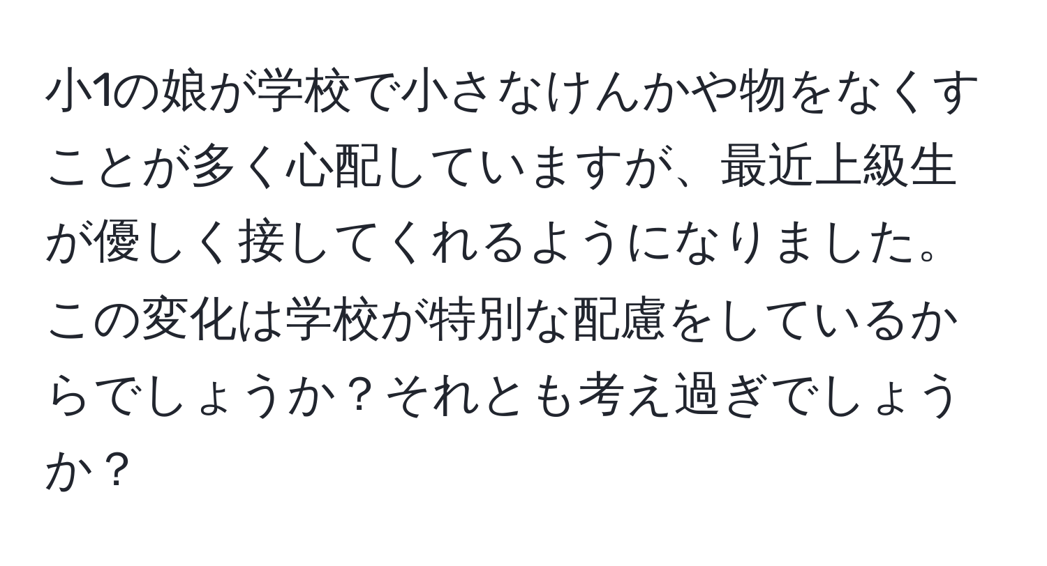 小1の娘が学校で小さなけんかや物をなくすことが多く心配していますが、最近上級生が優しく接してくれるようになりました。この変化は学校が特別な配慮をしているからでしょうか？それとも考え過ぎでしょうか？