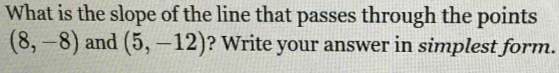 What is the slope of the line that passes through the points
(8,-8) and (5,-12) ? Write your answer in simplest form.