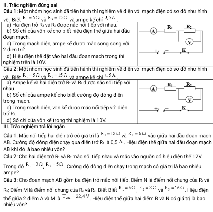 Trắc nghiệm đúng sai
Câu 1: Một nhóm học sinh đã tiến hành thí nghiệm về điện với mạch điện có sơ đồ như hình
vẽ. Biết R_1=5Omega _VaR_2=15Omega và ampe kế chỉ 0,5A
a) Hai điện trở R₂ và R₂ được nắc nổi tiếp với nhau.
b) Số chỉ của vôn kế cho biết hiệu điện thế giữa hai đầu
đoạn mạch.
c) Trong mạch điện, ampe kế được mắc song song với
2 điện trở. 
d) Hiệu điện thế đặt vào hai đầu đoạn mạch trong thí
nghiệm trên là 10V.
Câu 2: Một nhóm học sinh đã tiến hành thí nghiệm về điện với mạch điện có sơ đồ như hình
vẽ. Biết R_1=5Omega _VaR_2=15Omega và ampe kế chỉ 0,5 A
a) Ampe kể và hai điện trở R và R được nắc nối tiếp với
nhau. 
b) Số chỉ của ampe kế cho biết cường độ dòng điện
trong mạch.
c) Trong mạch điện, vôn kế được mắc nối tiếp với điện
trở R.
d) Số chỉ của vôn kế trong thí nghiệm là 10V.
III. Trắc nghiệm trả lời ngắn
Câu 1: Mắc nối tiếp hai điện trở có giá trị là R_1=12Omega _VaR_2=6Omega vào giữa hai đầu đoạn mạch
AB. Cường độ dòng điện chạy qua điện trở Rì là 0,5 A . Hiệu điện thế giữa hai đầu đoạn mạch
AB khi đó là bao nhiêu vôn?
Câu 2: Cho hai điện trở D và R l  mắc nối tiếp nhau và mắc vào nguồn có hiệu điện thế 12V.
Trong đó R_1=3Omega ,R_2=5Omega. Cường độ dòng điện chạy trong mạch có giá trị là bao nhiêu
ampe?
Câu 3: Cho đoạn mạch AB gồm ba điện trở mắc nối tiếp. Điểm N là điểm nối chung của Rì và
R; Điểm M là điểm nối chung của R_2 và R_3 Biết Biết R_1=6Omega ,R_2=8Omega _VaR_3=16Omega. Hiệu điện
thế giữa 2 điểm A và M là U_AM=22,4V. Hiệu điện thế giữa hai điểm B và N có giá trị là bao
nhiêu vôn?