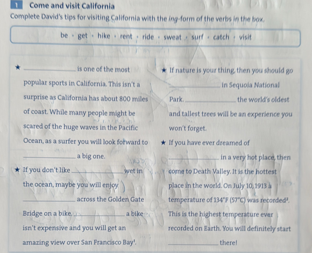 Come and visit California 
Complete David's tips for visiting California with the ing-form of the verbs in the box. 
be - get - hike - rent - ride - sweat - surf - catch - visit 
_is one of the most If nature is your thing, then you should go 
popular sports in California. This isn’t a _in Sequoia National 
surprise as California has about 800 miles Park._ the world's oldest 
of coast. While many people might be and tallest trees will be an experience you 
scared of the huge waves in the Pacific won't forget. 
Ocean, as a surfer you will look forward to If you have ever dreamed of 
_a big one. _in a very hot place, then 
If you don’t like _wet in come to Death Valley. It is the hottest 
the ocean, maybe you will enjoy place in the world. On July 10, 1913 à 
_across the Golden Gate temperature of 134°F(57°C) was recorded². 
Bridge on a bike._ a bike This is the highest temperature ever 
isn’t expensive and you will get an recorded on Earth. You will definitely start 
amazing view over San Francisco Bay¹. _there!