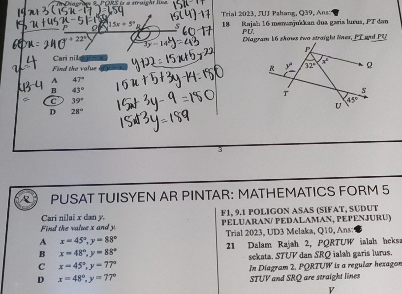 agram 9. PORS is a straight line.
Trial 2023, JUJ Pahang, Q39, Ans:
P Q 15x+5°R 18 Rajah 16 menunjukkan dua garis lurus, PT dan
PU.
+22° Diagram 16 shows two straight lines, PT and PU
3y-14
Cari nila a
Find the value
A 47°
B 43°
C 39°
D 28°
3
R PUSAT TUISYEN AR PINTAR: MATHEMATICS FORM 5
Cari nilai x dan y. F1, 9.1 POLIGON ASAS (SIFAT, SUDUT
Find the value x and y. PELUARAN/ PEDALAMAN, PEPENJURU)
Trial 2023, UD3 Melaka, Q10, Ans:
A x=45°,y=88°
21 Dalam Rajah 2, PQRTUW ialah heksa
B x=48°,y=88°
sekata. STUV dan SRQ ialah garis lurus.
C x=45°,y=77°
In Diagram 2, PQRTUW is a regular hexagon
D x=48°,y=77°
STUV and SRQ are straight lines
v