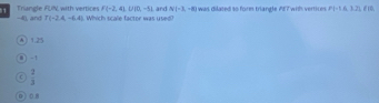 Triangle FUN with vertices F(-2,4)U|0,-5) −4), and T(-2,4,-6,4) Whi h scale factor was used and N(-3,-8) was dilated to form triangle AET with vertices. P(-1.6,3.2), f(0
A 1.25
0 ] -1
r  2/3 
0 ) 0 8