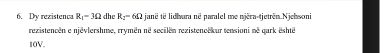 Dy rezistenca R_1=3Omega dhe R_2=6Omega janë të lidhara në paralel me njëra-tjetrên Njehsoni 
rezistencen e njévlershme, rrymén né secilén rezistenoekur tensioni ne qark eshte 
10V.