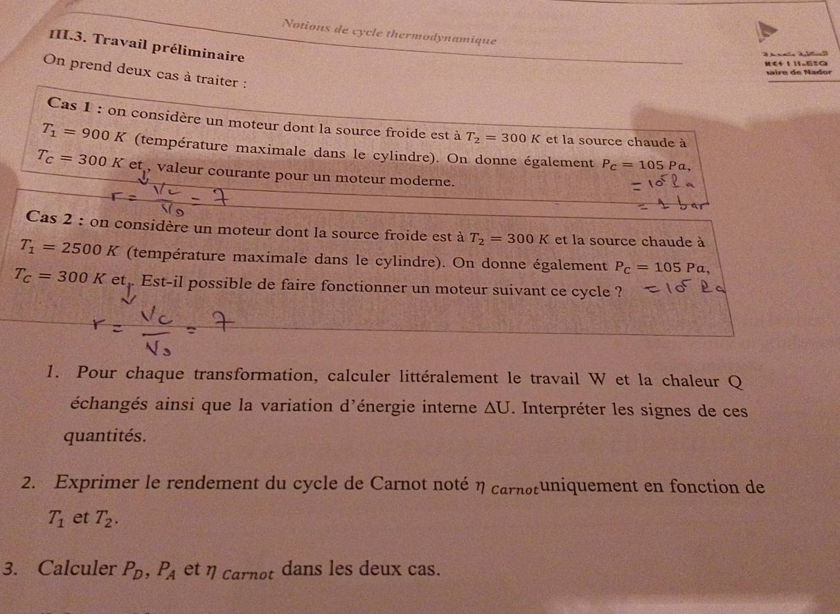 Notions de cycle thermodynamique 
III.3. Travail préliminaire 
MG 1 1eza 
On prend deux cas à traiter : 
M ire de Nador 
Cas 1 : on considère un moteur dont la source froide est à T_2=300K et la source chaude à
T_1=900K (température maximale dans le cylindre). On donne également P_c=105Pa,
T_C=300K et , valeur courante pour un moteur moderne. 
Cas 2 : on considère un moteur dont la source froide est à T_2=300K et la source chaude à
T_1=2500K (température maximale dans le cylindre). On donne également P_C=105Pa,
T_C=300K et . Est-il possible de faire fonctionner un moteur suivant ce cycle ? 
1. Pour chaque transformation, calculer littéralement le travail W et la chaleur Q 
échangés ainsi que la variation d'énergie interne △ U. Interpréter les signes de ces 
quantités. 
2. Exprimer le rendement du cycle de Carnot noté η carnotuniquement en fonction de
T_1 et T_2. 
3. Calculer P_D, P_A et η carnot dans les deux cas.