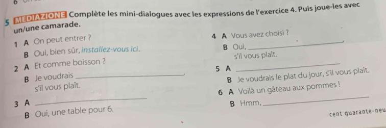 6
5 IMEDIAZIONEl Complète les mini-dialogues avec les expressions de l'exercice 4. Puis joue-les avec
un/une camarade.
1 A On peut entrer ? 4 A Vous avez choisi?
B Oui, bien sûr, installez-vous ici. B Oui,
2 A Et comme boisson ? s'il vous plaît.
5 A
B Je voudrais_
B Je voudrais le plat du jour, s’il vous plaît.
s'il vous plaît.
3 A _6 A Voilà un gâteau aux pommes !
B Hmm,
B Oui, une table pour 6.
cent quarante-neu