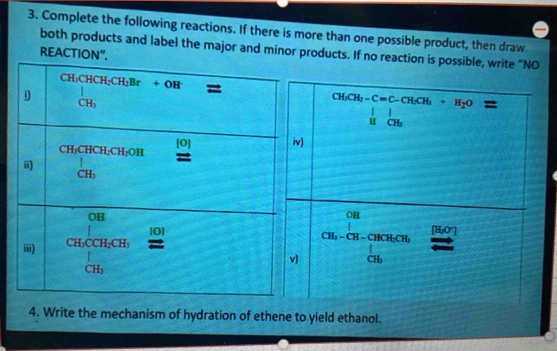 Complete the following reactions. If there is more than one possible product, then draw
both products and label the major and minor products. If no reaction is possible,
REACTION".
4. Write the mechanism of hydration of ethene to yield ethanol.