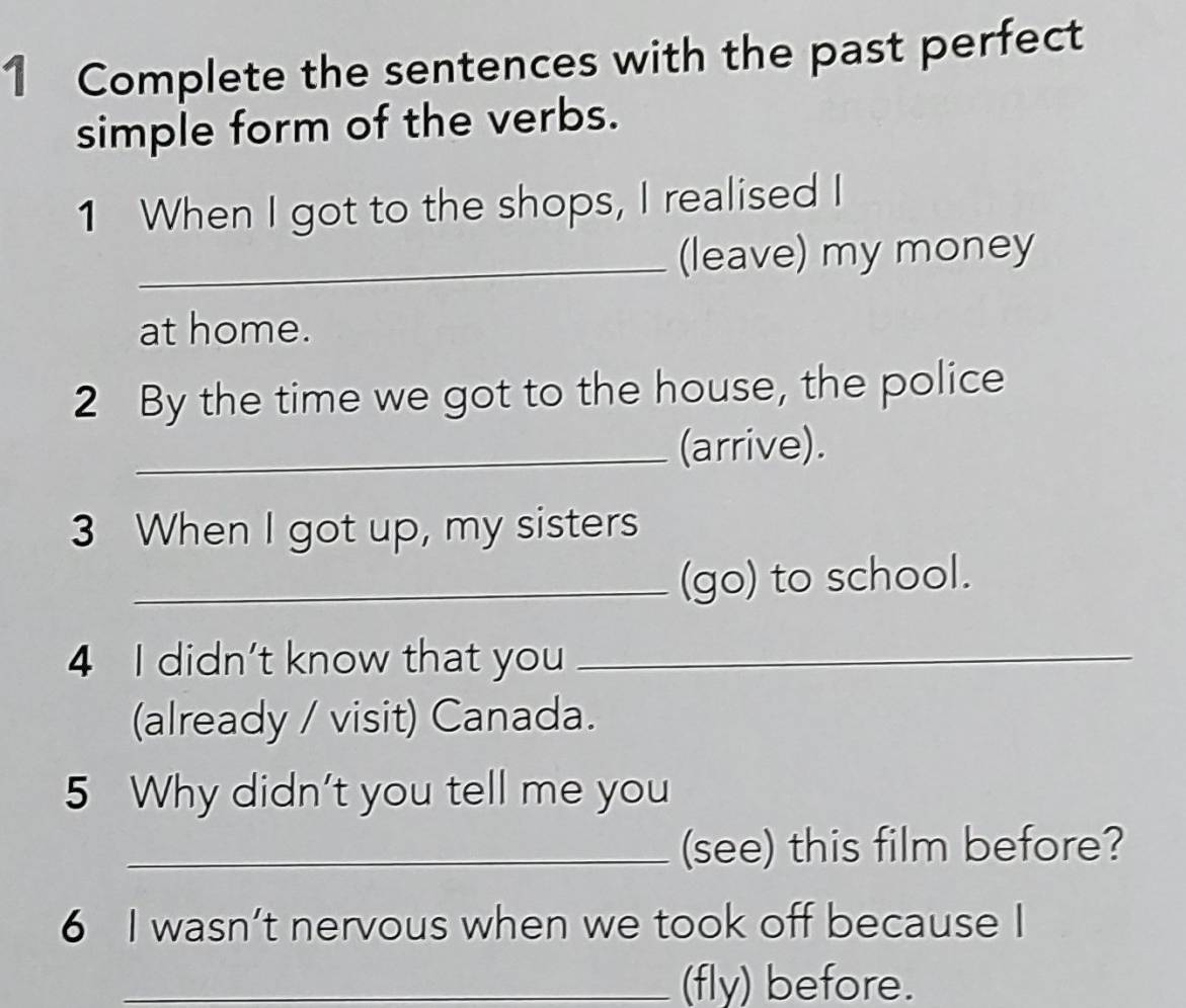 Complete the sentences with the past perfect 
simple form of the verbs. 
1 When I got to the shops, I realised I 
_(leave) my money 
at home. 
2 By the time we got to the house, the police 
_(arrive). 
3 When I got up, my sisters 
_(go) to school. 
4 I didn't know that you_ 
(already / visit) Canada. 
5 Why didn't you tell me you 
_(see) this film before? 
6 I wasn’t nervous when we took off because I 
_(fly) before.