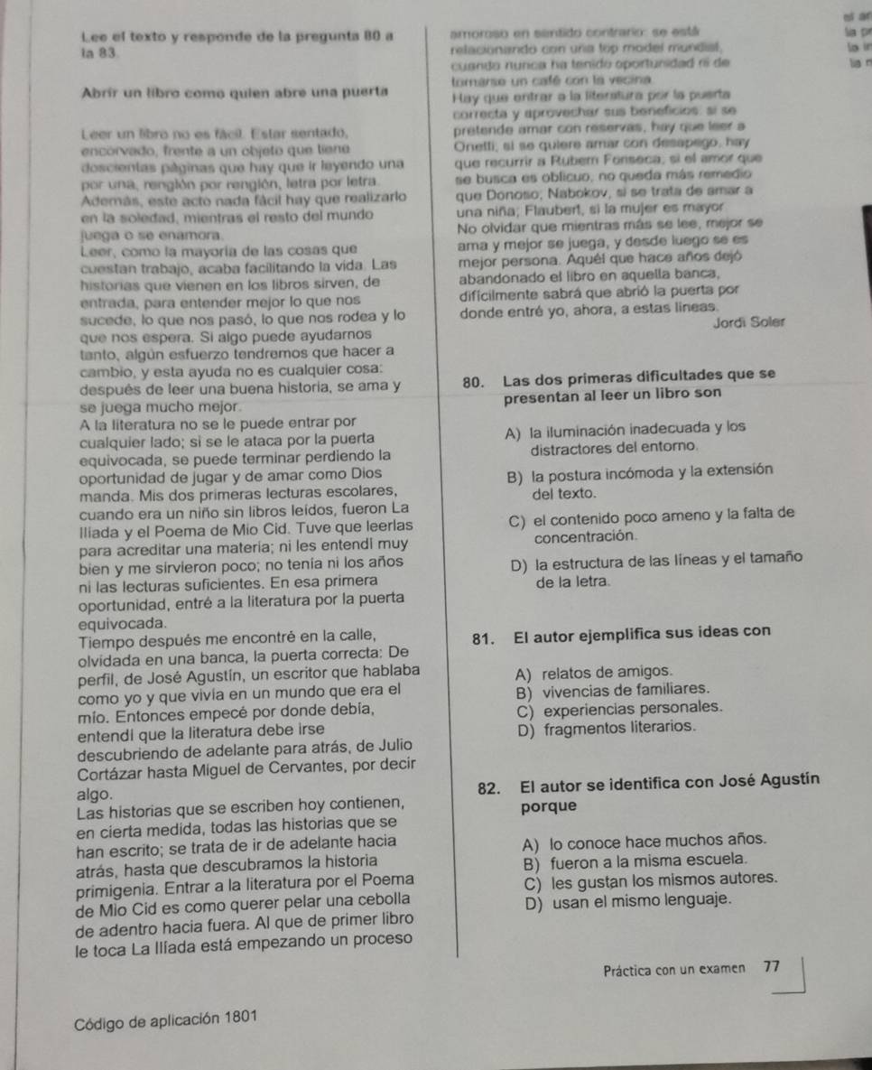 ni ar
Lee el texto y responde de la pregunta 80 a amoroso en sentido contrario: se está
Sía pr
ia 83 relacionando con una top model mundial.
lo in
cuanda nunca na tenido oportunidad rí de lug n
tomarse un café con la vecina
Abrir un líbro como quien abre una puerta Hay que entrar a la literatura por la puerta
correcta y aprovechar sus beneficios: sí se
Leer un libro no es fácil. Estar sentado, pretende amar con reservas, hay que leer a
encorvado, frente a un objeto que liene Onetti, si se quiere amar con desapego, hay
doscientas páginas que hay que ir leyendo una que recurrir a Rubern Fonseca, sí el amor que
por una, rengión por rengión, letra por letra. se busca es oblicuo, no queda más remedio
Además, este acto nada fácil hay que realizarlo que Donoso; Nabokov, sí se trata de amar a
en la soledad, mientras el resto del mundo una niña; Flaubert, si la mujer es mayor
juega o se enamora. No olvidar que mientras más se lee, mejor se
Leer, como la mayoría de las cosas que ama y mejor se juega, y desde luego se es
cuestan trabajo, acaba facilitando la vida. Las mejor persona. Aquél que hace años dejó
historias que vienen en los libros sirven, de abandonado el libro en aquella banca,
entrada, para entender mejor lo que nos dificilmente sabrá que abrió la puerta por
sucede, lo que nos pasó, lo que nos rodea y lo donde entré yo, ahora, a estas lineas.
que nos espera. Si algo puede ayudarnos Jordi Soler
tanto, algún esfuerzo tendremos que hacer a
cambio, y esta ayuda no es cualquier cosa:
después de leer una buena historia, se ama y 80. Las dos primeras dificultades que se
se juega mucho mejor. presentan al leer un libro son
A la literatura no se le puede entrar por
cualquier lado; sì se le ataca por la puerta A) la iluminación inadecuada y los
equivocada, se puede terminar perdiendo la distractores del entorno.
oportunidad de jugar y de amar como Dios
manda. Mis dos primeras lecturas escolares, B) la postura incómoda y la extensión
del texto.
cuando era un niño sin libros leídos, fueron La
lliada y el Poema de Mio Cid. Tuve que leerlas C) el contenido poco ameno y la falta de
para acreditar una materia; ni les entendi muy concentración.
bien y me sirvieron poco; no tenía ni los años
ni las lecturas suficientes. En esa primera D) la estructura de las líneas y el tamaño
de la letra.
oportunidad, entré a la literatura por la puerta
equivocada.
Tiempo después me encontré en la calle, 81. El autor ejemplifica sus ideas con
olvidada en una banca, la puerta correcta: De
perfil, de José Agustín, un escritor que hablaba A) relatos de amigos.
como yo y que vivía en un mundo que era el B) vivencias de familiares.
mio. Entonces empecé por donde debía, C) experiencias personales.
entendi que la literatura debe irse D) fragmentos literarios.
descubriendo de adelante para atrás, de Julio
Cortázar hasta Miguel de Cervantes, por decir
algo. 82. El autor se identifica con José Agustín
Las historias que se escriben hoy contienen, porque
en cierta medida, todas las historias que se
han escrito; se trata de ir de adelante hacia A) lo conoce hace muchos años.
atrás, hasta que descubramos la historia B) fueron a la misma escuela.
primigenia. Entrar a la literatura por el Poema C) les gustan los mismos autores.
de Mio Cid es como querer pelar una cebolla D) usan el mismo lenguaje.
de adentro hacia fuera. Al que de primer libro
le toca La Ilíada está empezando un proceso
Práctica con un examen 77
Código de aplicación 1801