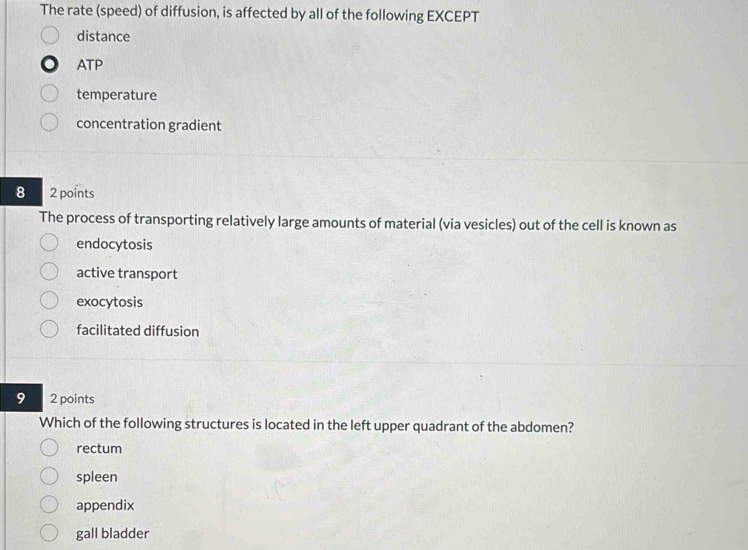 The rate (speed) of diffusion, is affected by all of the following EXCEPT
distance
ATP
temperature
concentration gradient
8 2 points
The process of transporting relatively large amounts of material (via vesicles) out of the cell is known as
endocytosis
active transport
exocytosis
facilitated diffusion
9 2 points
Which of the following structures is located in the left upper quadrant of the abdomen?
rectum
spleen
appendix
gall bladder