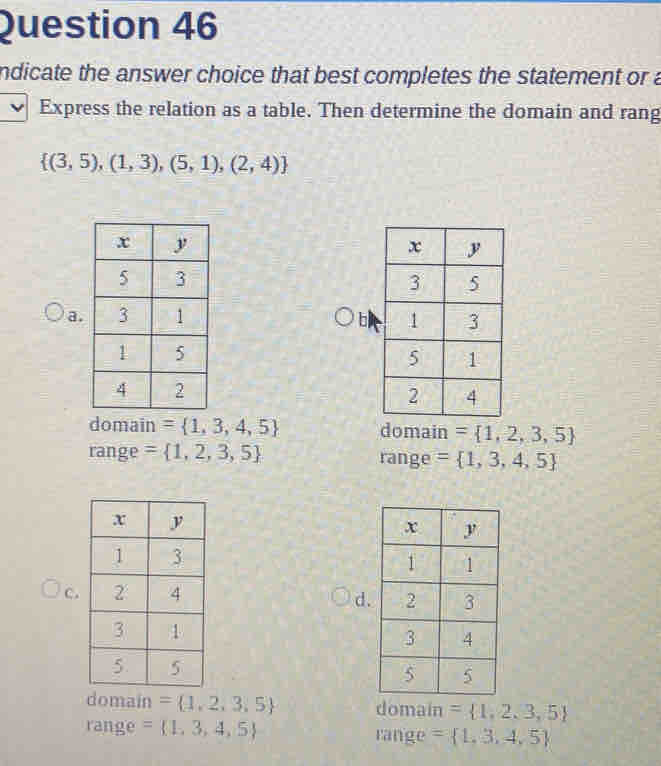 ndicate the answer choice that best completes the statement or a
Express the relation as a table. Then determine the domain and rang
 (3,5),(1,3),(5,1),(2,4)
a. b
domain = 1,3,4,5 domain = 1,2,3,5
range = 1,2,3,5 range = 1,3,4,5
C.
d
domain = 1,2,3,5 domain = 1,2,3,5
range = 1,3,4,5 range = 1,3,4,5