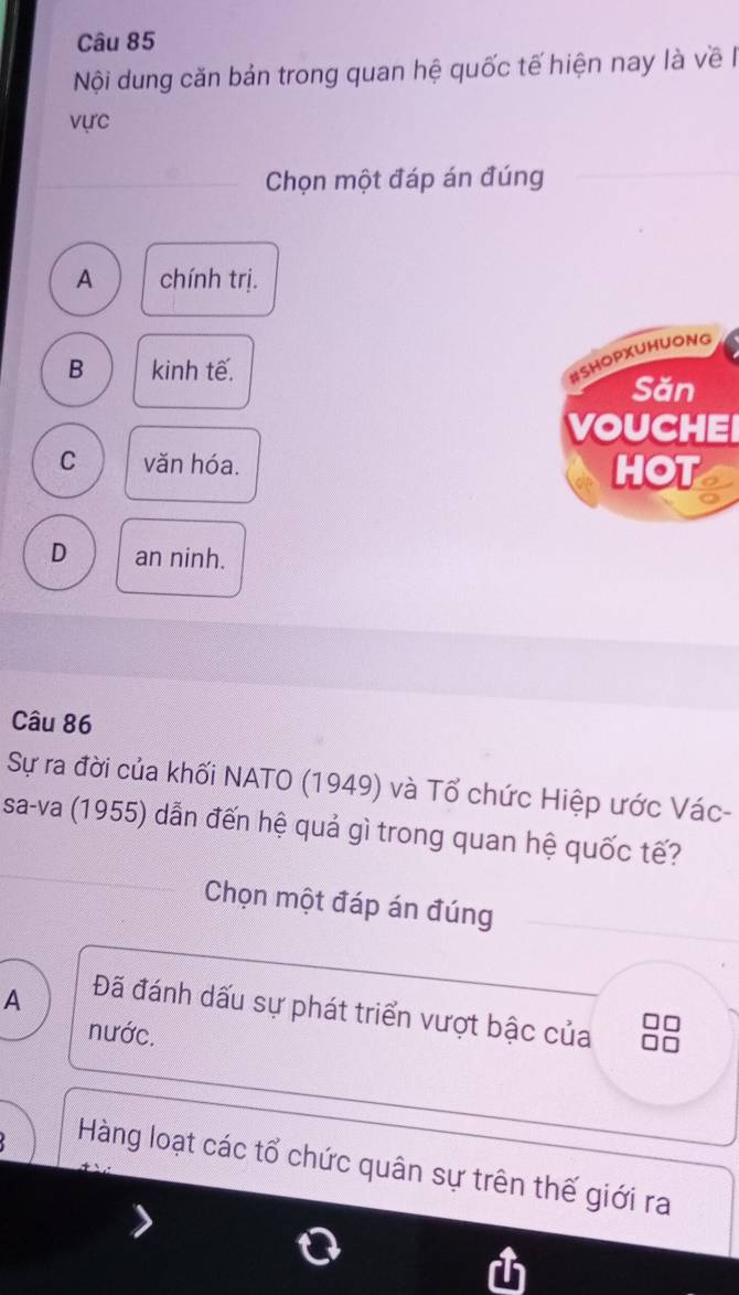 Nội dung căn bản trong quan hệ quốc tế hiện nay là về 
vực
Chọn một đáp án đúng
A chính trị.
B kinh tế.
#SHOPXUHUONG
Săn
VOUCHEI
C văn hóa. HOT
D an ninh.
Câu 86
Sự ra đời của khối NATO (1949) và Tổ chức Hiệp ước Vác-
sa-va (1955) dẫn đến hệ quả gì trong quan hệ quốc tế?
Chọn một đáp án đúng
A Đã đánh dấu sự phát triển vượt bậc của
nước.

Hàng loạt các tổ chức quân sự trên thế giới ra