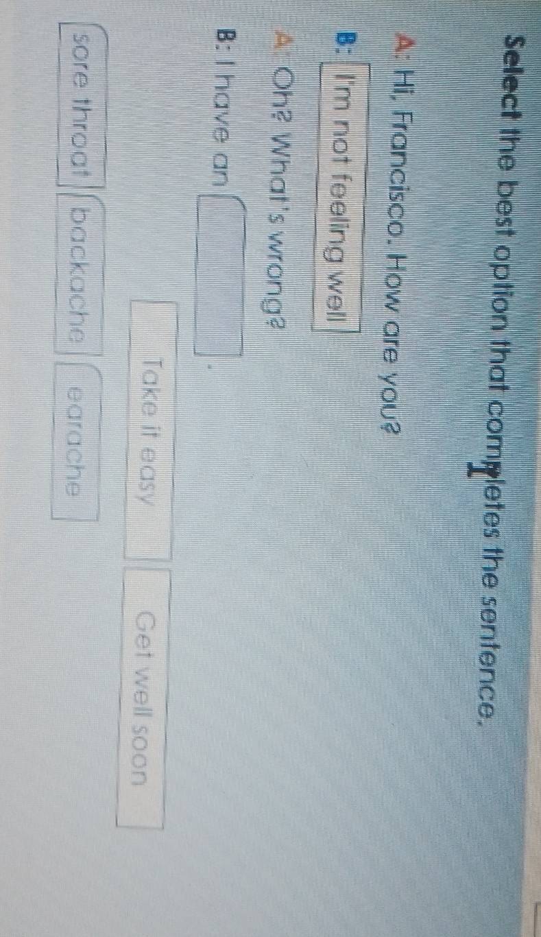 Select the best option that completes the sentence.
A: Hi, Francisco. How are you?
B: I'm not feeling well
A: Oh? What's wrong?
B: I have an
Take it easy Get well soon
sore throat backache earache