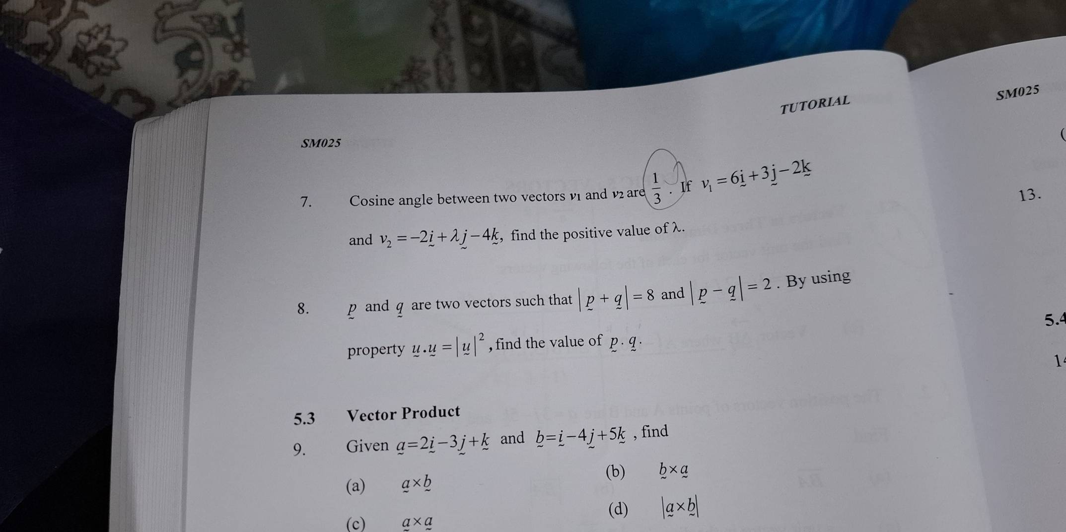 SM025 
TUTORIAL 
SM025 
7. Cosine angle between two vectors v1 and v are  1/3 . If v_1=6_ i+3j-2k 13. 
and v_2=-2_ i+lambda j-4k , find the positive value of λ. 
8. p and q are two vectors such that |p+q|=8 and |p-q|=2. By using
5.4
property u.u=|u|^2 , find the value of p· q·
1 
5.3 Vector Product 
9. Given _ a=2_ i-3_ j+_ k and b=i-4j+5k , find 
(b) b* a
(a) a* b
(d) |a* b|
(c) a* a