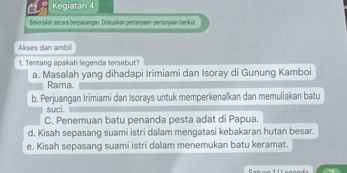 Kegiatan 4
Bekerjalah secara berpasangan. Diskusikan pertanyaan-pertanyaan berikut.
Akses dan ambil
1. Tentang apakah legenda tersebut?
a. Masalah yang dihadapi Irimiami dan Isoray di Gunung Kamboi
Rama.
b. Perjuangan Irimiami dan Isorays untuk memperkenalkan dan memuliakan batu
suci.
C. Penemuan batu penanda pesta adat di Papua.
d. Kisah sepasang suami istri dalam mengatasi kebakaran hutan besar.
e. Kisah sepasang suami istri dalam menemukan batu keramat.