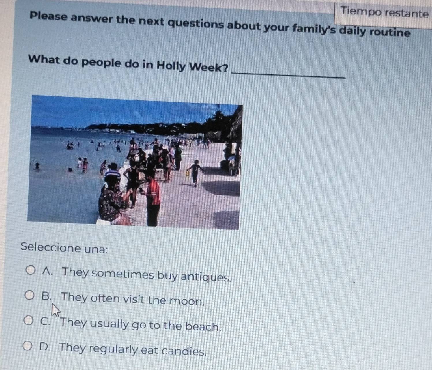 Tiempo restante
Please answer the next questions about your family's daily routine
_
What do people do in Holly Week?
Seleccione una:
A. They sometimes buy antiques.
B. They often visit the moon.
C. They usually go to the beach.
D. They regularly eat candies.