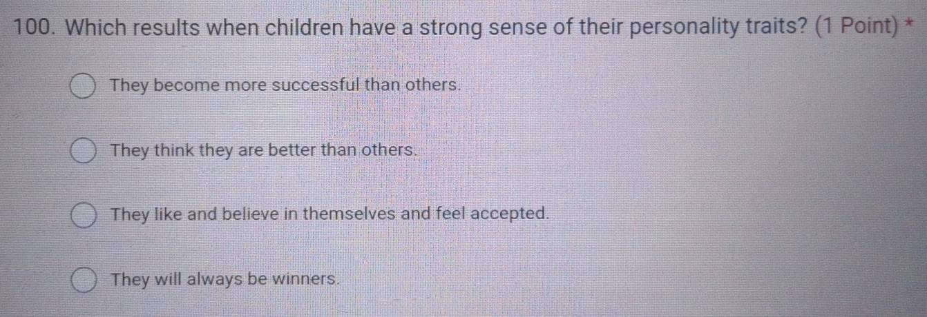 Which results when children have a strong sense of their personality traits? (1 Point) *
They become more successful than others.
They think they are better than others.
They like and believe in themselves and feel accepted.
They will always be winners.