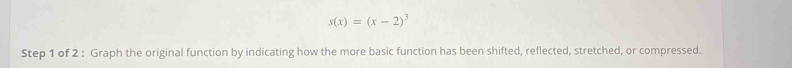 s(x)=(x-2)^3
Step 1 of 2 : Graph the original function by indicating how the more basic function has been shifted, reflected, stretched, or compressed.