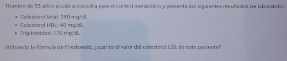 Hombre de 53 años acude a consulta para el control metabólico y presenta los siguientes resultados de laboratorio: 
Colesterol total: 180 mg/dL
Colesteral HDL: 40 mg/dL
Triglicéridos: 170 mg/dL
Utilizando la fórmula de Friedewaid, ¿ cuál es el valor del collesterol LDL de este paciente?