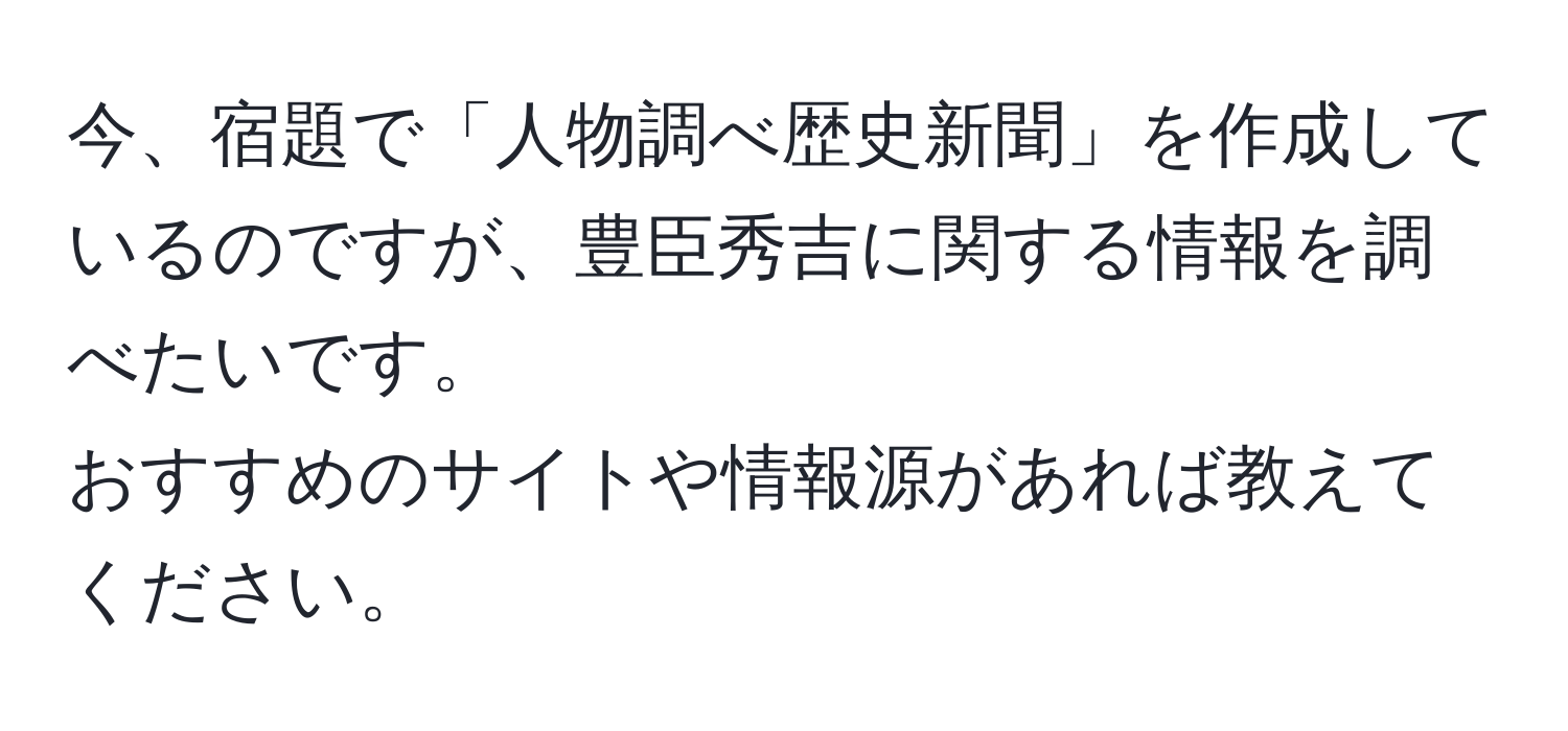 今、宿題で「人物調べ歴史新聞」を作成しているのですが、豊臣秀吉に関する情報を調べたいです。  
おすすめのサイトや情報源があれば教えてください。