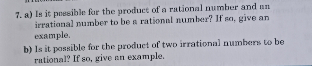 Is it possible for the product of a rational number and an 
irrational number to be a rational number? If so, give an 
example. 
b) Is it possible for the product of two irrational numbers to be 
rational? If so, give an example.