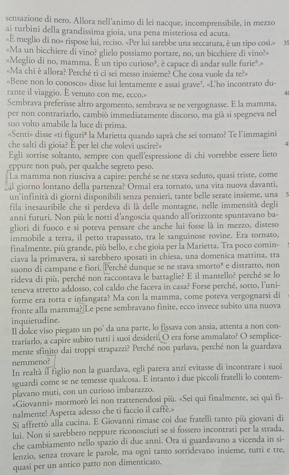 sensazione di nero. Allora nell’animo di lei nacque, incomprensibile, in mezzo
ai turbini della grandissima gioia, una pena misteriosa ed acuta.
«E meglio di no» rispose lui, reciso. «Per lui sarebbe una seccatura, è un tipo così.» 35
«Ma un bicchiere di vino? glielo possiamo portare, no, un bicchiere di vino?»
«Meglio di no, mamma. E un tipo curioso», è capace di andar sulle furieé.»
«Ma chi è allora? Perché ti ci sei messo insieme? Che cosa vuole da te?»
«Bene non lo conosco» disse lui lentamente e assai grave?. «L'ho incontrato du-
rante il viaggio. E venuto con me, ecco.»
4
Sembrava preferisse altro argomento, sembrava se ne vergognasse. E la mamma,
per non contrariarlo, cambiò immediatamente discorso, ma già si spegneva nel
suo volto amabile la luce di prima.
«Senti» disse «ti figuri® la Marietta quando saprà che sei tornato? Te l’immagini
che salti di gioia? È per lei che volevi uscire?»
4
Egli sorrise soltanto, sempre con quell'espressione di chi vorrebbe essere lieto
eppure non può, per qualche segreto peso.
La mamma non riusciva a capire: perché se ne stava seduto, quasi triste, come
il giorno lontano della partenza? Ormai era tornato, una vita nuova davanti,
un’infinità di giorni disponibili senza pensieri, tante belle serate insieme, una 5
fila inesauribile che si perdeva di là delle montagne, nelle immensità degli
anni futuri. Non più le notti d’angoscia quando all’orizzonte spuntavano ba-
gliori di fuoco e si poteva pensare che anche lui fosse là in mezzo, disteso
immobile a terra, il petto trapassato, tra le sanguinose rovine. Era tornato,
finalmente, più grande, più bello, e che gioia per la Marietta. Tra poco comin-
ciava la primavera, si sarebbero sposati in chiesa, una domenica mattina, tra
suono di campane e fiori. Perché dunque se ne stava smorto° e distratto, non
rideva di più, perché non raccontava le battaglie? E il mantello? perché se lo
teneva stretto addosso, col caldo che faceva in casa? Forse perché, sotto, l’uni-
forme era rotta e infangata? Ma con la mamma, come poteva vergognarsi di
fronte alla mamma?|Le pene sembravano finite, ecco invece subito una nuova
inquietudine.
Il dolce viso piegato un po’ da una parte, lo fissava con ansia, attenta a non con-
trariarlo, a capire subito tutti i suoi desideri. O era forse ammalato? O semplice-
mente sfinito dai troppi strapazzi? Perché non parlava, perché non la guardava
nemmeno?
In realtà il figlio non la guardava, egli pareva anzi evitasse di incontrare i suoi
sguardi come se ne temesse qualcosa. E intanto i due piccoli fratelli lo contem-
plavano muti, con un curioso imbarazzo.
«Giovanni» mormorò lei non trattenendosi più. «Sei qui finalmente, sei qui fi-
nalmente! Aspetta adesso che ti faccio il caffe.»
Si affrettò alla cucina. E Giovanni rimase coi due fratelli tanto più giovani di
lui. Non si sarebbero neppure riconosciuti se si fossero incontrati per la strada,
che cambiamento nello spazio di due anni. Ora si guardavano a vicenda in si-
lenzio, senza trovare le parole, ma ogni tanto sorridevano insieme, tutti e tre,
quasi per un antico patto non dimenticato.