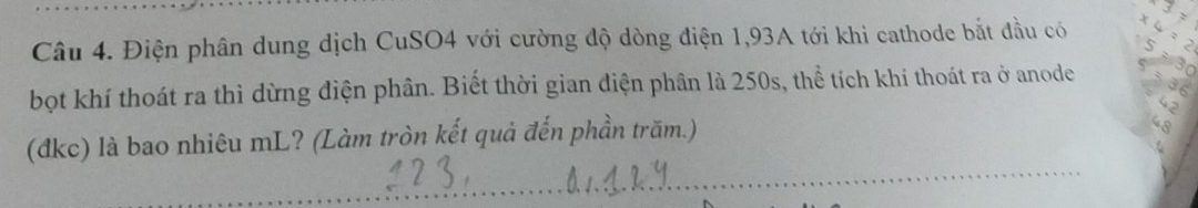 Điện phân dung dịch CuSO4 với cường độ dòng điện 1,93A tới khi cathode bắt đầu có 
bọt khí thoát ra thì dừng điện phân. Biết thời gian điện phân là 250s, thể tích khí thoát ra ở anode 
(đkc) là bao nhiêu mL? (Làm tròn kết quả đến phần trăm.)