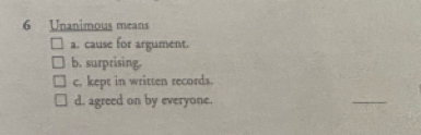 Unanimous means
a. cause for argument.
b. surprising.
c. kept in written records.
d. agreed on by everyone.
_