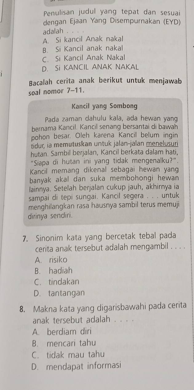 Penulisan judul yang tepat dan sesuai
dengan Ejaan Yang Disempurnakan (EYD)
adalah . . . .
A. Si kancil Anak nakal
B. Si Kancil anak nakal
C. Si Kancil Anak Nakal
D. Si KANCIL ANAK NAKAL
Bacalah cerita anak berikut untuk menjawab
soal nomor 7-11.
Kancil yang Sombong
Pada zaman dahulu kala, ada hewan yang
bernama Kancil. Kancil senang bersantai di bawah
pohon besar. Oleh karena Kancil belum ingin
tidur, ia memutuskan untuk jalan-jalan menelusuri
hutan. Sambil berjalan, Kancil berkata dalam hati,
“Siapa di hutan ini yang tidak mengenalku?”.
Kancil memang dikenal sebagai hewan yang
banyak akal dan suka membohongi hewan
lainnya. Setelah berjalan cukup jauh, akhirnya ia
sampai di tepi sungai. Kancil segera . . . untuk
menghilangkan rasa hausnya sambil terus memuji
dirinya sendiri.
7. Sinonim kata yang bercetak tebal pada
cerita anak tersebut adalah mengambil . . . .
A. risiko
B. hadiah
C. tindakan
D. tantangan
8. Makna kata yang digarisbawahi pada cerita
anak tersebut adalah . . . .
A. berdiam diri
B. mencari tahu
C. tidak mau tahu
D. mendapat informasi