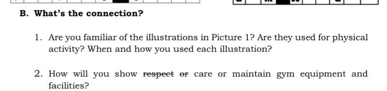 What’s the connection? 
1. Are you familiar of the illustrations in Picture 1? Are they used for physical 
activity? When and how you used each illustration? 
2. How will you show respect or care or maintain gym equipment and 
facilities?