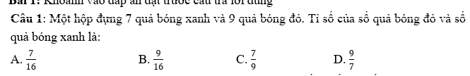 Bai 1: Khoanh vào đấp ấn đạt trước cấu tra lôi đùng
Câu 1: Một hộp đựng 7 quả bóng xanh và 9 quả bóng đỏ. Tỉ số của số quả bóng đỏ và số
quả bóng xanh là:
A.  7/16   9/16  C.  7/9  D.  9/7 
B.