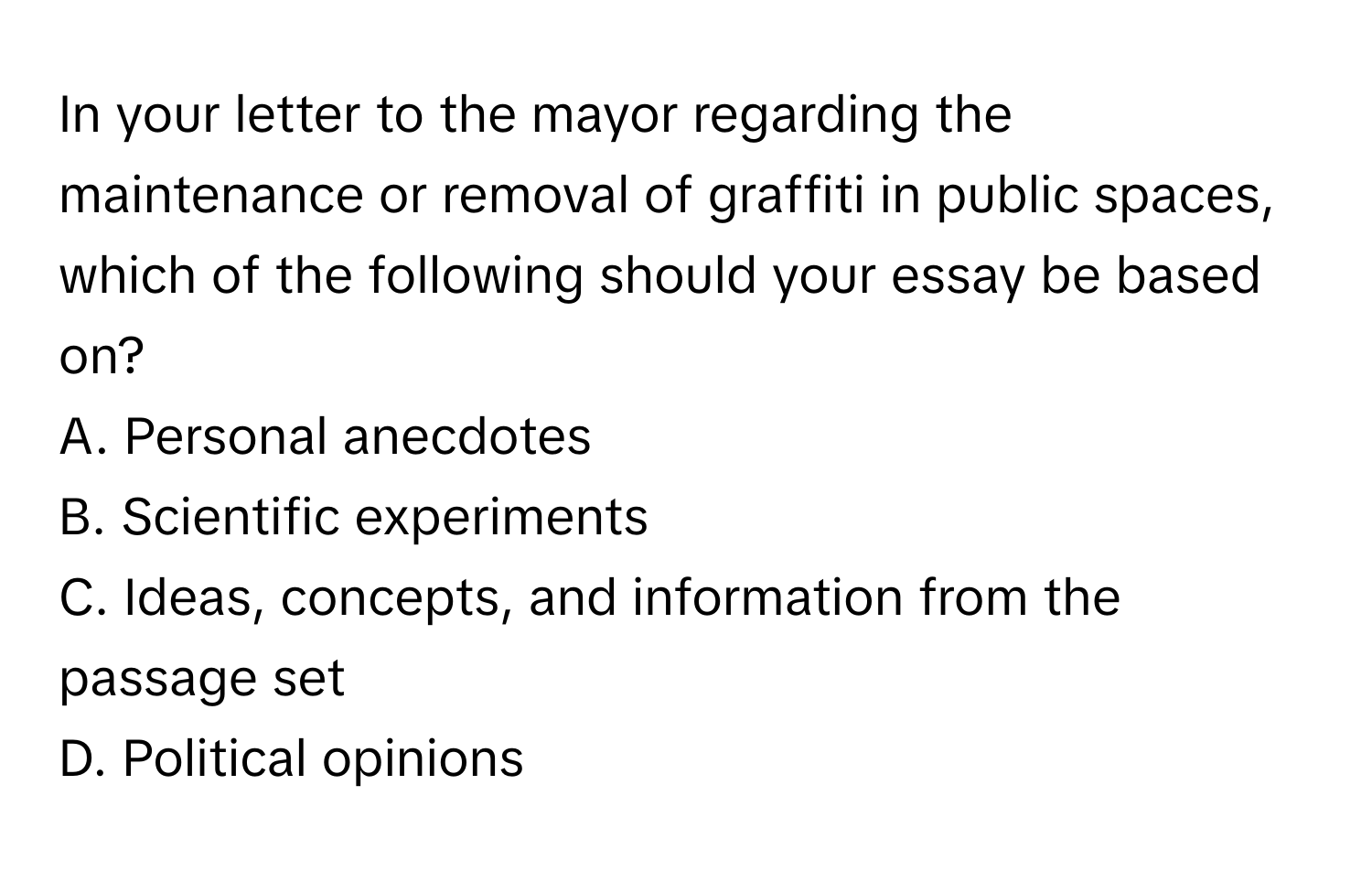 In your letter to the mayor regarding the maintenance or removal of graffiti in public spaces, which of the following should your essay be based on?

A. Personal anecdotes
B. Scientific experiments
C. Ideas, concepts, and information from the passage set
D. Political opinions