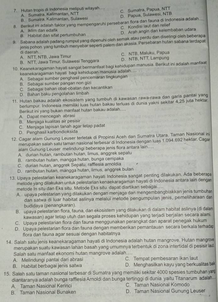 Hutan tropis di Indonesia meliputi wilayah.... C. Sumatra, Papua, NTT
A. Sumatra, Kalimantan, NTT
B. Sumatra, Kalimantan, Sulawesi D. Papua, Sulawesi, NTB
8. Berikut ini adalah faktor yang mempengaruhi persebaran flora dan fauna di Indonesia adalah...
A. Iklim dan edafik C. Kondisi laut dan relief
B. Habitat dan sifat pertumbuhan D. Arah angin dan kelembaban udara
9. Sabana adalah padang rumput yang dipenuhi oleh semak atau perdu dan diselingi oleh beberapa
jenis pohon yang tumbuh menyebar seperti palem dan akasia. Persebaran hutan sabana terdapat
di daerah...
A. NTT, NTB, Jawa Timur C. NTB, Maluku, Papua
B. NTT, Jawa Timur, Sulawesi Tenggara D. NTB, NTT, Lampung
10. Keanekaragaman hayati sangat bermanfaat bagi kehidupan manusia. Berikut ini adalah manfaat
keanekaragaman hayati bagi kehidupan manusia adalah....
A. Sebagai sumber penghasil pencemaran lingkungan
B. Sebagai sumber pangan non gizi
C. Sebagai bahan obat-obatan dan kecantikan
D. Bahan baku pengolahan limbah
11. Hutan bakau adalah ekosistem yang tumbuh di kawasan rawa-rawa dan garis pantai yang
berlumpur. Indonesia memiliki luas hutan bakau terluas di dunia yakni sekitar 4,25 juta hektar.
Berikut ini yang bukan manfaat hutan bakau adalah…..
A. Dapat mencegah abrasi
B. Menjaga kualitas air pesisir
C. Menjaga lapisan tanah agar tetap padat
D. Penghasil karbondioksida
12. Cagar alam Gunung Leuser terletak di Propinsi Aceh dan Sumatra Utara. Taman Nasional ini
merupakan salah satu taman nasional terbesar di Indonesia dengan luas 1.094.692 hektar. Cagar
alam Gunung Leuser melindungi beberapa jenis flora antara lain....
A. durian hutan, rambutan hutan, limus, anggrek sepatu
B. rambutan hutan, mangga hutan, bunga cempaka
C. durian hutan, anggrek Sepatu, rafflesia arnoldia
D. rambutan hutan, mangga hutan, limus, anggrek bulan
13. Upaya pelestarian keanekaragaman hayati Indonesia sangat penting dilakukan. Ada beberapa
metode yang dilakukan untuk pelestarian kenaekaragaman hayati di Indonesia antara lain dengar
metode In situ dan Eks situ. Metode Eks situ dapat diartikan sebagai....
A. upaya pelestarian yang dilakukan dengan menjaga dan mengembangbiakkan jenis tumbuhan
dan satwa di luar habitat aslinya melalui metode pengumpulan jenis, pemeliharaan da
budidaya (penangkaran).
B. upaya pelestarian flora, fauna, dan ekosistem yang dilakukan di dalam habitat aslinya (di dalam
kawasan) agar tetap utuh dan segala proses kehidupan yang terjadi berjalan secara alami.
C. Upaya pelestarian flora dan fauna menggunakan perangkat dan aparat penegak hukum
D. Upaya pelestarian flora dan fauna dengan memberikan pemantauan secara berkala terhada
flora dan fauna agar sesuai dengan habitatnya
14. Salah satu jenis keanekaragaman hayati di Indonesia adalah hutan mangrove. Hutan mangrove
merupakan suatu kawasan lahan basah yang umumnya terbentuk di zona intertidal di pesisir lat
Salah satu manfaat ekonomi hutan mangrove adalah…...
A. Melindungi pantai dari abrasi C. Tempat pembesaran ikan laut
B. Habitat berbagai jenis satwa D. Menghasilkan kayu yang berkualitas bak
15. Salah satu taman nasional terbesar di Sumatra yang memiliki sekitar 4000 spesies tumbuhan ya
diantaranya adalah bunga rafflesia Arnoldi dan bunga tertinggi di dunia yaitu Titanarum adalah..
A. Taman Nasional Kerinci C. Taman Nasional Komodo
B. Taman Nasional Bunaken D. Taman Nasional Gunung Leuser