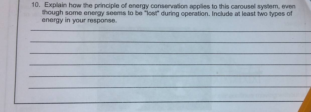 Explain how the principle of energy conservation applies to this carousel system, even 
though some energy seems to be "lost" during operation. Include at least two types of 
energy in your response. 
_ 
_ 
_ 
_ 
_ 
_ 
_