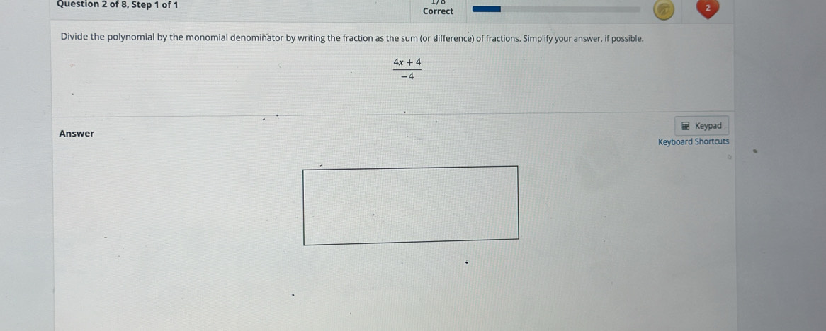 of 8, Step 1 of 1 Correct 
Divide the polynomial by the monomial denominator by writing the fraction as the sum (or difference) of fractions. Simplify your answer, if possible.
 (4x+4)/-4 
Answer Keypad 
Keyboard Shortcuts