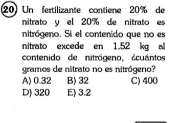 Un fertilizante contiene 20% de
nitrato y el 20% de nitrato es
nitrógeno. Si el contenido que no es
nitrato excede en 1.52 kg al
contenido de nitrógeno, ¿cuántos
gramos de nitrato no es nitrógeno?
A) 0.32 B) 32 C) 400
D) 320 E) 3.2