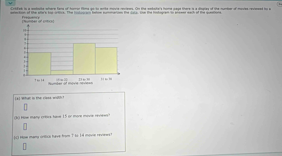 Es 
CritEek is a website where fans of horror films go to write movie reviews. On the website's home page there is a display of the number of movies reviewed by a 
selection of the site's top critics. The histogram below summarizes the data. Use the histogram to answer each of the questions. 
(a) What is the class width? 
(b) How many critics have 15 or more movie reviews? 
(c) How many critics have from 7 to 14 movie reviews?