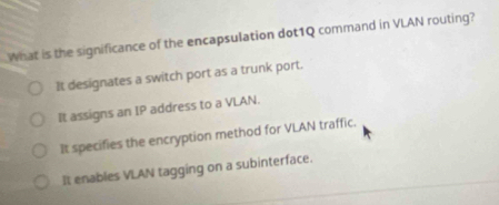 What is the significance of the encapsulation dot1Q command in VLAN routing?
It designates a switch port as a trunk port.
It assigns an IP address to a VLAN.
It specifies the encryption method for VLAN traffic.
It enables VLAN tagging on a subinterface.