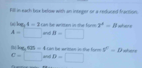 Fill in each box below with an integer or a reduced fraction. 
(a) log _24=2 C an be written in the form 2^A=B where
A=□ and B=□
(b) log _5625=4 can be written in the form 5^C=D where
C=□ and D=□