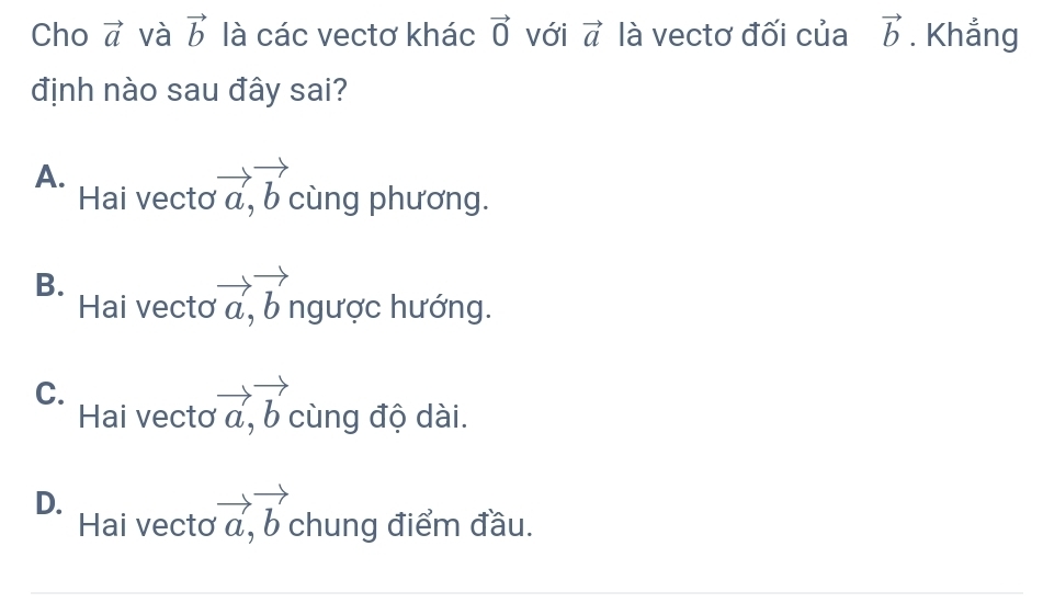 Cho vector a và vector b là các vectơ khác vector 0 với vector a là vectơ đối của vector b. Khẳng
định nào sau đây sai?
A.
Hai vecto vector a, vector b cùng phương.
B.
Hai vectơ vector a, vector b ngược hướng.
C.
Hai vectơ vector a, vector b cùng độ dài.
D.
Hai vecto vector a, vector b chung điểm đầu.