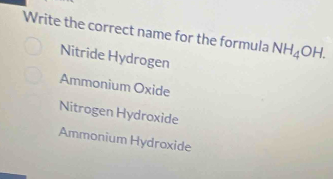 Write the correct name for the formula NH_4OH.
Nitride Hydrogen
Ammonium Oxide
Nitrogen Hydroxide
Ammonium Hydroxide