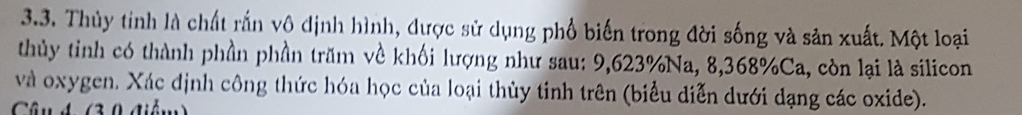 Thủy tính là chất rấn vô định hình, được sử dụng phổ biến trong đời sống và sản xuất. Một loại 
thủy tinh có thành phần phần trăm về khối lượng như sau: 9,623% Na, 8, 368% Ca, còn lại là silicon 
và oxygen. Xác định công thức hóa học của loại thủy tinh trên (biểu diễn dưới dạng các oxide). 
Câu 4 (3.0 điểm)