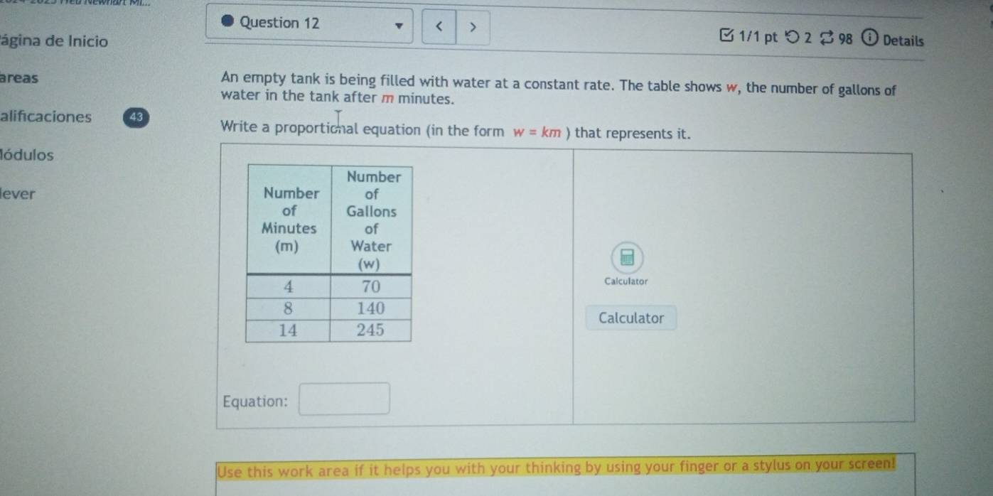 < > □ 1/1 ptつ 2$ 98 (1) 
ágina de Inicio Details 
areas An empty tank is being filled with water at a constant rate. The table shows w, the number of gallons of 
water in the tank after m minutes. 
alificaciones 43 
Write a proportional equation (in the form w=km) that represents it. 
lódulos 
lever 
Calculator 
Calculator 
Equation: 
Use this work area if it helps you with your thinking by using your finger or a stylus on your screen!