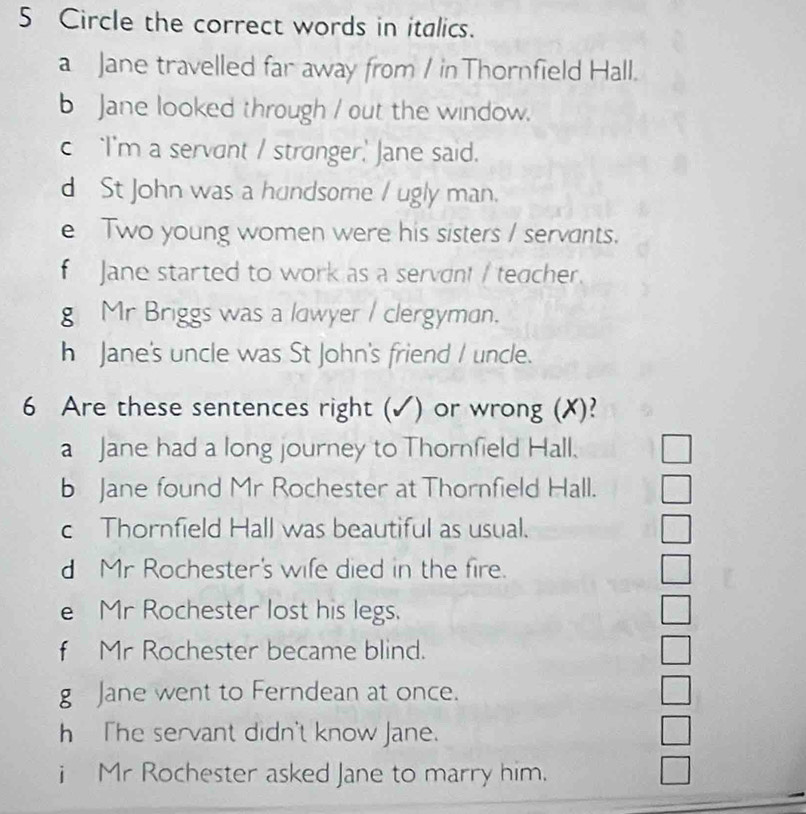 Circle the correct words in italics. 
a Jane travelled far away from / in Thornfield Hall. 
b Jane looked through / out the window. 
c ‘I'm a servant / stronger,' Jane said. 
d St John was a hundsome / ugly man. 
e Two young women were his sisters / servants. 
f Jane started to work as a servont / teacher. 
g Mr Briggs was a lawyer / clergyman. 
h Jane's uncle was St John's friend I uncle. 
6 Are these sentences right (√) ) or wrong (X)? 
a Jane had a long journey to Thornfield Hall. 
b Jane found Mr Rochester at Thornfield Hall. 
c Thornfield Hall was beautiful as usual. 
d Mr Rochester's wife died in the fire. 
e Mr Rochester lost his legs. 
f Mr Rochester became blind. 
g Jane went to Ferndean at once. 
h The servant didn't know Jane. 
i Mr Rochester asked Jane to marry him.