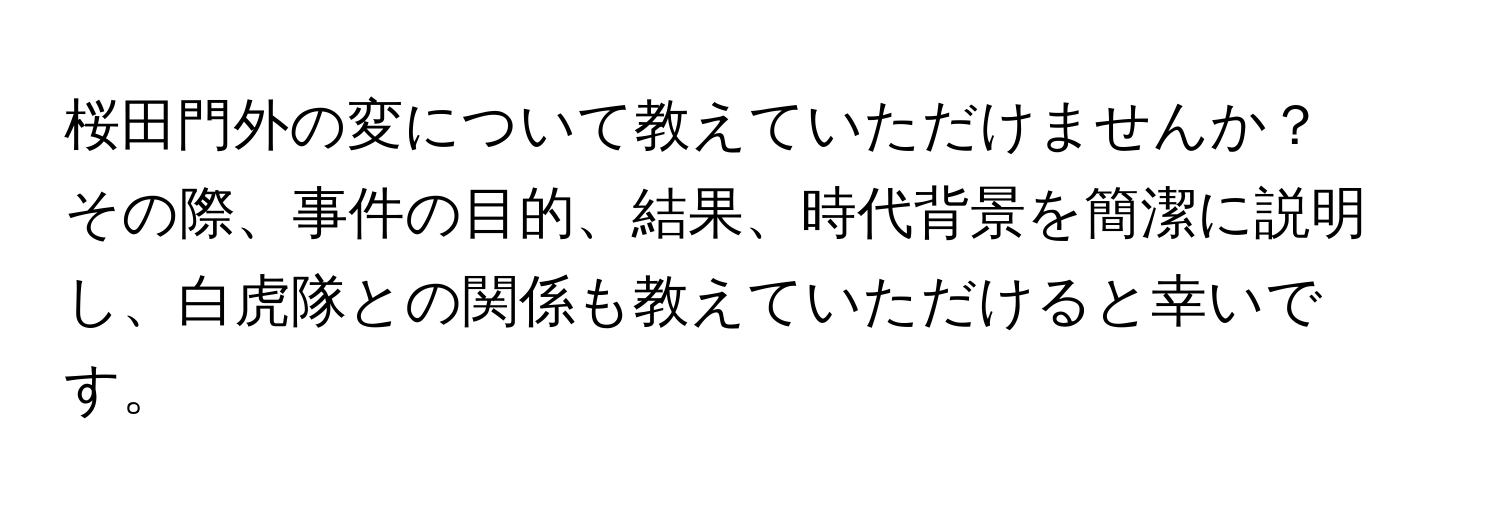 桜田門外の変について教えていただけませんか？  
その際、事件の目的、結果、時代背景を簡潔に説明し、白虎隊との関係も教えていただけると幸いです。